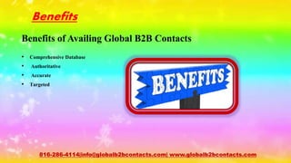 Benefits
Benefits of Availing Global B2B Contacts
• Comprehensive Database
• Authoritative
• Accurate
• Targeted
816-286-4114|info@globalb2bcontacts.com| www.globalb2bcontacts.com
 