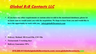 Global B2B Contacts LLC
• If you have any other requirements or custom select to add to the mentioned databases, please let
us know and we would assist you with the acquisition. We hope to hear from you and would like to
have the opportunity to work with you, info@globalb2bcontacts.com
• Delivery Method: MS Excel File, CSV File
• Turnaround: 5 working days
• Delivery Guarantee: 95%
816-286-4114|info@globalb2bcontacts.com| www.globalb2bcontacts.com
 