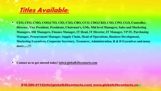 Titles Available:
• CEO, CFO, CMO, COO,CTO, CIO, CXO, CBO, CCO, CDO,CKO, CSO, CPO, CLO, Controller,
Director, Vice President, Presidents, Chairman's, GMs, Mid level Managers, Sales and Marketing
Managers, HR Managers, Finance Manager, IT Head, IT Director, IT Manager, VP IT, Purchasing
Manager, Procurement Manager, Supply Chain, Head of Operations, Business Development,
Marketing Executives, Corporate Secretary, Treasurer, Administration, R & D Executives and many
more......!!!
• Contact us to get started today! info@globalb2bcontacts.com
816-286-4114|info@globalb2bcontacts.com| www.globalb2bcontacts.com
 