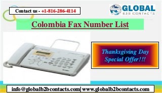 Colombia Fax Number List
info@globalb2bcontacts.com| www.globalb2bcontacts.com
Contact us - +1-816-286-4114
Thanksgiving Day
Special Offer!!!
 