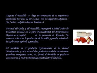 Deguste el Bocadillo y haga un comentario de su experiencia
empleando los Usos de ser o estar con los siguientes adjetivos :
Ser / estar + adjetivo (bueno, horrible...)

Festival del Dulce y del Bocadillo. Moniquirá "Ciudad Dulce de
Colombia", ubicada en la parte Noroccidental del departamento
Boyacá, es la capital          de la provincia de Ricaurte. Su
comercio se basa en la producción de bocadillo y panela, además de
la explotación agrícola y ganadera.

El bocadillo es el producto representativo de la ciudad
Moniquereña, y entre estos dulces productos también encontramos
panelitas, marquetas, tume, etc. Siendo el bocadillo un producto
autóctono se le rinde un homenaje en este festival del dulce.
 