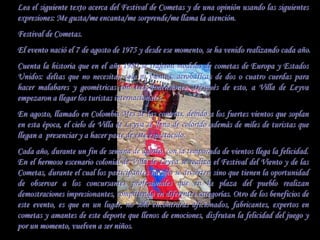 Lea el siguiente texto acerca del Festival de Cometas y de una opinión usando las siguientes
expresiones: Me gusta/me encanta/me sorprende/me llama la atención.
Festival de Cometas.
El evento nació el 7 de agosto de 1975 y desde ese momento, se ha venido realizando cada año.
Cuenta la historia que en el año 1980 se trajeron modelos de cometas de Europa y Estados
Unidos: deltas que no necesitan cola ni vientos, acrobáticas de dos o cuatro cuerdas para
hacer malabares y geométricas con tres dimensiones. Después de esto, a Villa de Leyva
empezaron a llegar los turistas internacionales.
En agosto, llamado en Colombia Mes de las cometas, debido a los fuertes vientos que soplan
en esta época, el cielo de Villa de Leyva se llena de colorido además de miles de turistas que
llegan a presenciar y a hacer parte de éste espectáculo.
Cada año, durante un fin de semana de agosto, con la temporada de vientos llega la felicidad.
En el hermoso escenario colonial de Villa de Leyva se realiza el Festival del Viento y de las
Cometas, durante el cual los participantes no sólo se divierten sino que tienen la oportunidad
de observar a los concursantes profesionales que en la plaza del pueblo realizan
demostraciones impresionantes, compitiendo en diferentes categorías. Otro de los beneficios de
este evento, es que en un lugar, no solo encontraras aficionados, fabricantes, expertos en
cometas y amantes de este deporte que llenos de emociones, disfrutan la felicidad del juego y
por un momento, vuelven a ser niños.
 