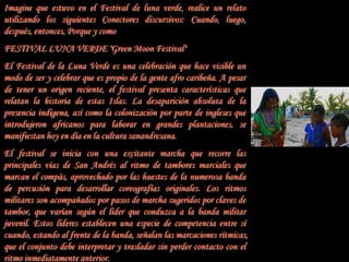 Imagine que estuvo en el Festival de luna verde, realice un relato
utilizando los siguientes Conectores discursivos: Cuando, luego,
después, entonces, Porque y como
FESTIVAL LUNA VERDE "Green Moon Festival"
El Festival de la Luna Verde es una celebración que hace visible un
modo de ser y celebrar que es propio de la gente afro caribeña. A pesar
de tener un origen reciente, el festival presenta características que
relatan la historia de estas Islas. La desaparición absoluta de la
presencia indígena, así como la colonización por parte de ingleses que
introdujeron africanos para laborar en grandes plantaciones, se
manifiestan hoy en día en la cultura sanandresana.
El festival se inicia con una excitante marcha que recorre las
principales vías de San Andrés al ritmo de tambores marciales que
marcan el compás, aprovechado por las huestes de la numerosa banda
de percusión para desarrollar coreografías originales. Los ritmos
militares son acompañados por pasos de marcha sugeridos por claves de
tambor, que varían según el líder que conduzca a la banda militar
juvenil. Estos líderes establecen una especie de competencia entre sí
cuando, estando al frente de la banda, señalan las marcaciones rítmicas,
que el conjunto debe interpretar y trasladar sin perder contacto con el
ritmo inmediatamente anterior.
 