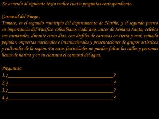 De acuerdo al siguiente texto realice cuatro preguntas correspondiente.

Carnaval del Fuego .
Tumaco, es el segundo municipio del departamento de Nariño, y el segundo puerto
en importancia del Pacífico colombiano. Cada año, antes de Semana Santa, celebra
sus carnavales, durante cinco días, con desfiles de carrozas en tierra y mar, reinado
popular, orquestas nacionales e internacionales y presentaciones de grupos artísticos
y culturales de la región. En estas festividades no pueden faltar las calles y personas
llenas de harina y en su clausura el carnaval del agua.

Preguntas:
1.¿__________________________________?
2.¿__________________________________?
3.¿__________________________________?
4.¿__________________________________?
 