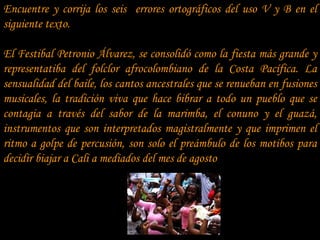 Encuentre y corrija los seis errores ortográficos del uso V y B en el
siguiente texto.

El Festibal Petronio Álvarez, se consolidó como la fiesta más grande y
representatiba del folclor afrocolombiano de la Costa Pacífica. La
sensualidad del baile, los cantos ancestrales que se renueban en fusiones
musicales, la tradición viva que hace bibrar a todo un pueblo que se
contagia a través del sabor de la marimba, el conuno y el guazá,
instrumentos que son interpretados magistralmente y que imprimen el
ritmo a golpe de percusión, son solo el preámbulo de los motibos para
decidir biajar a Cali a mediados del mes de agosto
 
