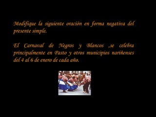 Modifique la siguiente oración en forma negativa del
presente simple.

El Carnaval de Negros y Blancos ,se celebra
principalmente en Pasto y otros municipios nariñenses
del 4 al 6 de enero de cada año.
 