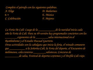 Complete el párrafo con las siguientes palabras.
A. Elige                          D. Bailarines
B. Y                              E. Música
C. Celebración                    F. Mejores


La Feria De Cali: Luego de la ___________de la navidad inicia cada
año la Feria de Cali. Para su 49 versión hay programados conciertos con los
________exponentes de la ________salsa internacional en el
Rumbódromo y el Estadio Pascual Guerrero.
Otras actividades son la cabalgata que inicia la feria, el reinado comunero
que __________ a la Señorita Cali, la Feria del deporte, el Encuentro de
melómanos, coleccionistas ________salsotecas, Concurso de
_________de salsa, Festival de deportes extremos y el Desfile Cali viejo.
 