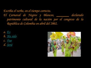 Escriba el verbo, en el tiempo correcto.
El Carnaval de Negros y Blancos, _______ declarado
  patrimonio cultural de la nación por el congreso de la
  República de Colombia en abril del 2002.

a.   Es
b.   Ha sido
c.   Fue
d.   Será
 