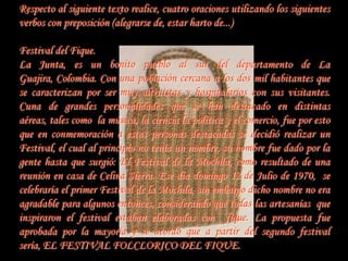 Respecto al siguiente texto realice, cuatro oraciones utilizando los siguientes
verbos con preposición (alegrarse de, estar harto de...)

Festival del Fique.
La Junta, es un bonito pueblo al sur del departamento de La
Guajira, Colombia. Con una población cercana a los dos mil habitantes que
se caracterizan por ser muy altruistas y hospitalarios con sus visitantes.
Cuna de grandes personalidades que se han destacado en distintas
aéreas, tales como la música, la ciencia la política y el comercio, fue por esto
que en conmemoración a estas personas destacadas se decidió realizar un
Festival, el cual al principio no tenía un nombre, su nombre fue dado por la
gente hasta que surgió: El Festival de la Mochila, como resultado de una
reunión en casa de Celina Sierra. Ese día domingo 12 de Julio de 1970, se
celebraría el primer Festival de la Mochila, sin embargo dicho nombre no era
agradable para algunos entonces, considerando que todas las artesanías que
inspiraron el festival estaban elaboradas con fique. La propuesta fue
aprobada por la mayoría y se acordó que a partir del segundo festival
sería, EL FESTIVAL FOLCLORICO DEL FIQUE.
 
