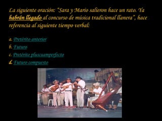 La siguiente oración: “Sara y Mario salieron hace un rato. Ya
habrán llegado al concurso de música tradicional llanera”, hace
referencia al siguiente tiempo verbal:

a. Pretérito anterior
b. Futuro
c. Pretérito pluscuamperfecto
d. Futuro compuesto
 