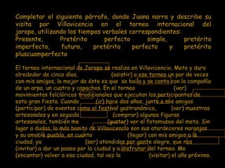 Completar el siguiente párrafo, donde Juana narra y describe su
visita por Villavicencio en el torneo internacional del
joropo, utilizando los tiempos verbales correspondientes:
Presente,       Pretérito       perfecto      simple,     pretérito
imperfecto,      futuro,    pretérito    perfecto     y   pretérito
pluscuamperfecto

El torneo internacional de Joropo se realiza en Villavicencio, Meta y dura
alrededor de cinco días.                (asistir) a ese torneo un par de veces
con mis amigos, lo mejor de éste es que se baila y se canta con la compañía
de un arpa, un cuatro y capachos. En el torneo                     (ver)
movimientos folclóricos tradicionales que ejecutan los participantes de
esta gran fiesta. Cuando         (ir) hace dos años, junto a mis amigos
(participar) de eventos como el festival gastronómico,            (ver) muestras
artesanales y en seguida                 (comprar) algunas figuras
artesanales, también me               (gustar) ver el fotomuseo del meta. Sin
lugar a dudas, lo más bonito de Villavicencio son sus atardeceres naranjas
y su amable pueblo, en cuanto                  (llegar) con mis amigos a la
ciudad, ya                  (ser) atendidos por gente alegre, que nos
(invitar) a dar un paseo por la ciudad y a disfrutar del torneo. Me
(encantar) volver a esa ciudad, tal vez la              (visitar) el año próximo.
 