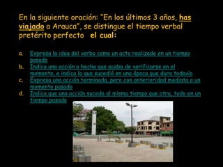 En la siguiente oración: “En los últimos 3 años, has
viajado a Arauca”, se distingue el tiempo verbal
pretérito perfecto, el cual:

a.   Expresa la idea del verbo como un acto realizado en un tiempo
     pasado
b.   Indica una acción o hecho que acaba de verificarse en el
     momento, e indica lo que sucedió en una época que dura todavía
c.   Expresa una acción terminada, pero con anterioridad mediata a un
     momento pasado
d.   Indica que una acción sucede al mismo tiempo que otra, todo en un
     tiempo pasado
 