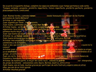 De acuerdo al siguiente dialogo, completa los espacios señalando a que tiempo pertenece cada verbo.
Tiempos verbales: presente, pretérito imperfecto, futuro imperfecto, pretérito perfecto, pretérito
pluscuamperfecto, condicional.

Juan: Buenas tardes, ¿ustedes vienen                    desde Venezuela a participar de las fiestas
patronales de Santa Bárbara?
Artistas: si, por supuesto
Juan: síganme por favor… tomen asiento
Juan: bueno, cuéntenme ¿Cuánto tiempo han llevado                          como agrupación?
Artistas: bueno… ya llevamos cinco años, aunque habíamos podido
separarnos hace un año, debido a peleas, pero bueno todo se soluciono y ahora como agrupación
estamos mucho mejor
Juan: ¡que bueno que sigan juntos!, y ¿esta es la primera vez que asisten al festival?
Artistas: no, ya hemos venido                        dos veces durante nuestra trayectoria artística
Juan: bueno entonces que me pueden                      decir de este gran festival
Artistas: ¡nos encanta! En éste hemos sido participes de expresiones autóctonas de la región
colombiana y de la nuestra…
Juan: o sea, que siendo parte activa del festival, ¿Cómo se lo describirían                        a quien no lo
conoce?
Artistas: pues, primero cabe decir que es un festival que no conoce fronteras, además desde su origen
ya se exaltaban                        los valores culturales de los pueblos fronterizos, centrándose en el
joropo , el canto recio, el pasaje, la copla, el baile y el corrio
Juan: es cierto, todo esto ha sido y seguirá                       siendo parte de la expresión llanera de
Colombia y Venezuela. Por ultimo, ¿Qué vamos a ver este año en el festival?
Artistas: de nuestra parte, lo mejor del canto recio… además se podrán                        ver interpretes
de joropo de estados venezolanos como Apure, Barinas, Guárico, entre otros
Juan: bueno, eso es todo, muchas gracias por participar de este festival y espero como en otros
años, que sea de su total agrado
Artistas: ¡muchas gracias!
 