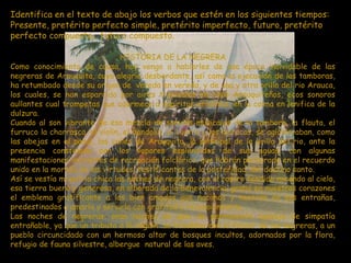 Identifica en el texto de abajo los verbos que estén en los siguientes tiempos:
Presente, pretérito perfecto simple, pretérito imperfecto, futuro, pretérito
perfecto compuesto, futuro compuesto.

                                HISTORIA DE LA NEGRERA
Como conocimiento de causa, hoy vengo a hablarles de esa época inolvidable de las
negreras de Arauquita, cuya alegría desbordante, así como la ejecución de las tamboras,
ha retumbado desde su origen de vereda en vereda, y de una y otra orilla del rio Arauca,
los cuales, se han esparcido por aires tropicales en cielo Arauquiteños, ecos sonoros
aullantes cual trompetas que adormece a espíritus errantes, en la calma en lenifica de la
dulzura.
Cuando al son vibrante de esa mezcla de sonidos musicales de la tambora, la flauta, el
furruco la charrasca, el violín, el bandolín, el cuatro y las maracas, se aglomeraban, como
las abejas en el panal, las calles de Arauquita, la principal de la orilla del rio, ante la
presencia constelada por los vapores esplendidos de sus aguas, con algunas
manifestaciones incitantes de recreación folclórica, que habrán perdurado en el recuerdo
unido en la morada de las virtudes, testificantes de la posteridad, del destino santo.
Así se vestía mi patria chica las noches de negrera, con el rostro tendido mirando al cielo,
esa tierra buena y generosa, en alborada de la benevolencia, grabó en nuestros corazones
el emblema gratificante a los bien amados que nacimos y nacerán en sus entrañas,
predestinados a amarla y servirla con gratitud y reconocimiento.
Las noches de negreras, eran noches de gala de permanente agasajo de simpatía
entrañable, ya que un tributo a la región se brindaba con el folclor de las negreras, a un
pueblo circuncidado con un hermoso altar de bosques incultos, adornados por la flora,
refugio de fauna silvestre, albergue natural de las aves.
 