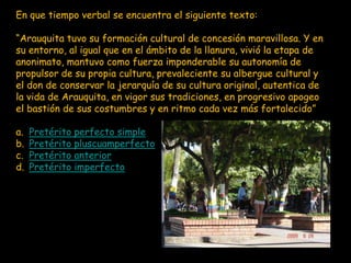 En que tiempo verbal se encuentra el siguiente texto:

“Arauquita tuvo su formación cultural de concesión maravillosa. Y en
su entorno, al igual que en el ámbito de la llanura, vivió la etapa de
anonimato, mantuvo como fuerza imponderable su autonomía de
propulsor de su propia cultura, prevaleciente su albergue cultural y
el don de conservar la jerarquía de su cultura original, autentica de
la vida de Arauquita, en vigor sus tradiciones, en progresivo apogeo
el bastión de sus costumbres y en ritmo cada vez más fortalecido”.

a.   Pretérito perfecto simple
b.   Pretérito pluscuamperfecto
c.   Pretérito anterior
d.   Pretérito imperfecto
 