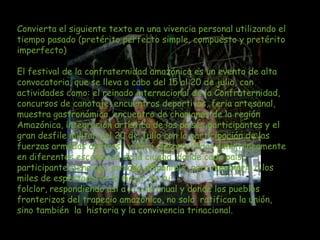 Convierta el siguiente texto en una vivencia personal utilizando el
tiempo pasado (pretérito perfecto simple, compuesto y pretérito
imperfecto)

El festival de la confraternidad amazónica es un evento de alta
convocatoria, que se lleva a cabo del 15 al 20 de julio, con
actividades como: el reinado internacional de la Confraternidad,
concursos de canotaje, encuentros deportivos, feria artesanal,
muestra gastronómica, encuentro de chamanes de la región
Amazónica, integración artística de los países participantes y el
gran desfile militar del 20 de Julio con la participación de las
fuerzas armadas de Brasil y Perú. desarrolladas simultáneamente
en diferentes escenarios de la ciudad, donde cada país
participante tiene una jornada disponible, para mostrarle a los
miles de espectadores lo mejor de su
folclor, respondiendo así a la cita anual y donde los pueblos
fronterizos del trapecio amazónico, no solo ratifican la unión,
sino también la historia y la convivencia trinacional.
 