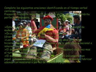 Complete las siguientes oraciones identificando en el tiempo verbal
correcto:
Presente, Pretérito imperfecto, pretérito perfecto simple, pretérito
perfecto compuesto, futuro.


Este 31 de diciembre se              (llevar) a cabo el desfile de
muñecos de año viejo en Leticia
En el desfile de muñecos de año viejo la gente se
(divertir) arrojando harina y agua a los otros
Los muñecos que se                (exponer) en años anteriores
hicieron alusión a personajes de la región y de la vida publica nacional e
internacional
El desfile de muñecos de año viejo             (impulsar) cada vez mas
el turismo en la región amazónica
El muñeco de año viejo se               (rellenar) únicamente con
papel, retazos de tela y pólvora. Ahora los muñecos se pueden fabricar
además con mascaras o partes de muñecos o juguetes.
 