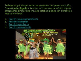 Indique en qué tiempo verbal se encuentra la siguiente oración:
“apenas hube llegado al festival internacional de música popular
amazonense pirarucú de oro, ella estaba bailando con el montaje
musical de danza”

a.   Pretérito pluscuamperfecto
b.   Pretérito anterior
c.   Pretérito perfecto
d.   Pretérito imperfecto
 