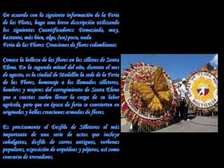De acuerdo con la siguiente información de la Feria
de las Flores, haga una breve descripción utilizando
los siguientes Cuantificadores: Demasiado, muy,
bastante, más bien, algo, (un) poco, nada
Feria de las Flores: Creaciones de flores colombianas

Conoce la belleza de las flores en las silletas de Santa
Elena. En la segunda mitad del año, durante el mes
de agosto, es la ciudad de Medellín la sede de la Feria
de las Flores, homenaje a los llamados silleteros,
hombres y mujeres del corregimiento de Santa Elena
que a cuestas suelen llevar la carga de su labor
agrícola, pero que en época de feria se convierten en
originales y bellas creaciones armadas de flores.

Es precisamente el Desfile de Silleteros el más
importante de una serie de actos que incluye
cabalgatas, desfile de carros antiguos, verbenas
populares, exposición de orquídeas y pájaros, así como
concurso de trovadores.
 