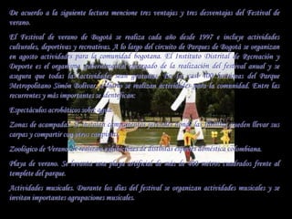 De acuerdo a la siguiente lectura mencione tres ventajas y tres desventajas del Festival de
verano.
El Festival de verano de Bogotá se realiza cada año desde 1997 e incluye actividades
culturales, deportivas y recreativas. A lo largo del circuito de Parques de Bogotá se organizan
en agosto actividades para la comunidad bogotana. El Instituto Distrital de Recreación y
Deporte es el organismo gubernamental encargado de la realización del festival anual y se
asegura que todas las actividades sean gratuitas. En las casi 400 hectáreas del Parque
Metropolitano Simón Bolívar, a diario se realizan actividades para la comunidad. Entre las
recurrentes y más importantes se identifican:
Espectáculos acrobáticos sobre agua.
Zonas de acampadas. Se instalan campamentos juveniles donde las familias pueden llevar sus
carpas y compartir con otros campistas.
Zoológico de Verano. Se realizan exhibiciones de distintas especies doméstica colombiana.
Playa de verano. Se levanta una playa artificial de más de 400 metros cuadrados frente al
templete del parque.
Actividades musicales. Durante los días del festival se organizan actividades musicales y se
invitan importantes agrupaciones musicales.
 