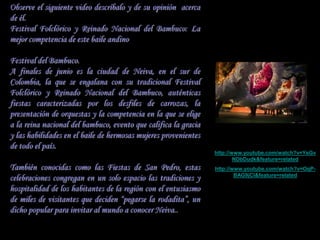 Observe el siguiente video descríbalo y de su opinión acerca
de él.
Festival Folclórico y Reinado Nacional del Bambuco: La
mejor competencia de este baile andino

Festival del Bambuco.
A finales de junio es la ciudad de Neiva, en el sur de
Colombia, la que se engalana con su tradicional Festival
Folclórico y Reinado Nacional del Bambuco, auténticas
fiestas caracterizadas por los desfiles de carrozas, la
presentación de orquestas y la competencia en la que se elige
a la reina nacional del bambuco, evento que califica la gracia
y las habilidades en el baile de hermosas mujeres provenientes
de todo el país.
                                                                 http://www.youtube.com/watch?v=YsGv
                                                                         NDbDudk&feature=related
También conocidas como las Fiestas de San Pedro, estas           http://www.youtube.com/watch?v=OqP-
celebraciones congregan en un solo espacio las tradiciones y             BAG9jCI&feature=related

hospitalidad de los habitantes de la región con el entusiasmo
de miles de visitantes que deciden “pegarse la rodadita”, un
dicho popular para invitar al mundo a conocer Neiva..
 