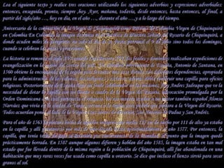 Lea el siguiente texto y realice tres oraciones utilizando los siguientes adverbios y expresiones adverbiales:
entonces, enseguida, pronto, siempre ,hoy. Ayer, mañana, todavía, desde entonces, hasta entonces, al final, a
partir del siglo/año …, hoy en día, en el año …, durante el año …,y a lo largo del tiempo.
Aniversario de la coronación de la Virgen de Chiquinquirá como Patrona de Colombia Virgen de Chiquinquirá
en Colombia En Colombia la imagen descansa en la Basílica de Nuestra Señora del Rosario de Chiquinquirá, a
donde acuden miles de peregrinos no solo el día de su fiesta patronal el 9 de julio sino todos los domingos,
cuando se celebran las misas y procesiones.
La historia se remonta al siglo XVI cuando Luis Becerra XVI, los frailes y dominicos realizaban expediciones de
evangelización en la región del centro del país. Un caballero proveniente de España, Antonio de Santana, en
1560 obtiene la encomienda de la región para levantar una casa dotada con diferentes dependencias, apropiada
para la administración de los colonos, los indígenas y esclavos; además debía construir una capilla para oficios
religiosos. Posteriormente de España llega un fraile colaborador en las misiones, fray Andres Jadraque que ve la
necesidad de dotar la capilla con un lienzo o cuadro de la Virgen del Rosario, advocación promulgada por la
Orden Dominicana a la cual pertenecía el religioso. De esa manera acuden a un pintor también español Alonso
Narváez que vivía en la ciudad de Tunja, cercana a la región para pedirle que pintara a la Virgen del Rosario.
Todos acuerdan poner al lado de la Virgen a sus santos de devoción, San Antonio de Padua y San Andrés.
Para el año de 1563 la pintura hecha de algodón indígena que media 125 cm de ancho por 111 de alto ya estaba
en la capilla y allí permaneció por más de una década hasta aproximadamente el año 1577. Por entonces, la
capilla, que tenía techo de paja se deteriora por consecuencia de la humedad, al punto que la imagen quedó
prácticamente borrada. En 1587 aunque algunos difieren y hablan del año 1585, la imagen estaba en tan mal
estado que fue llevada dentro de la misma región a la población de Chiquinquirá, allí fue abandonada en una
habitación que muy raras veces fue usada como capilla u oratorio. Se dice que incluso el lienzo sirvió para secar
granos al sol.
 