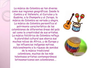 La música de Colombia es tan diversa como sus regiones geográficas. Desde la Cumbia y el Vallenato, al Currulao y la Guabina, a la Champeta y al Joropo, la música de Colombia es variada y alegre. La música de Colombia personifica el patrimonio característico de los colombianos de diferentes áreas del país así como la creatividad de sus artistas. La música folclórica de Colombia refleja la pluralidad cultural que abarca sus muchas raíces de África, y de Europa y las influencias indígenas nativas. Adicionalmente a la riqueza de sonidos de la música tradicional colombiana, muchos de los más talentosos artistas contemporáneos latinoamericanos son colombianos….