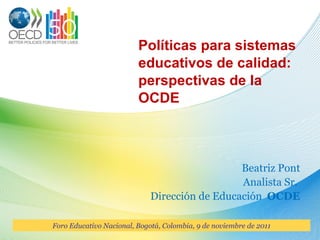 Políticas para sistemas educativos de calidad: perspectivas de la OCDE Beatriz Pont Analista Sr.  Dirección de Educación  OCDE Foro Educativo Nacional, Bogotá, Colombia, 9 de noviembre de 2011 