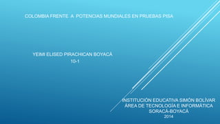 COLOMBIA FRENTE A POTENCIAS MUNDIALES EN PRUEBAS PISA
YEIMI ELISED PIRACHICAN BOYACÁ
10-1
INSTITUCIÓN EDUCATIVA SIMÓN BOLÍVAR
ÁREA DE TECNOLOGÍA E INFORMÁTICA
SORACÁ-BOYACÁ
2014
 
