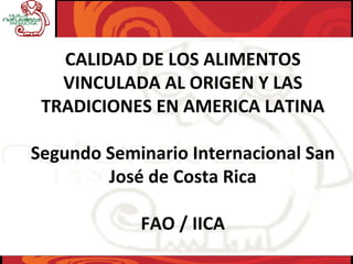 CALIDAD DE LOS ALIMENTOS 
VINCULADA AL ORIGEN Y LAS 
TRADICIONES EN AMERICA LATINA
Segundo Seminario Internacional San 
José de Costa Rica 
FAO / IICA
 