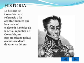HISTORIA. 
La historia de 
Colombia hace 
referencia a los 
acontecimientos que 
han marcado 
el devenir histórico de 
la actual republica de 
Colombia, un 
país americano ubicad 
o al noroccidente 
de América del sur. 
 