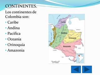 CONTINENTES. 
Los continentes de 
Colombia son: 
• Caribe 
• Andina 
• Pacifica 
• Oceanía 
• Orinoquia 
• Amazonia 
 