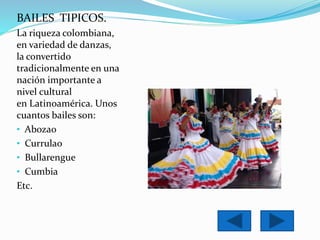 BAILES TIPICOS. 
La riqueza colombiana, 
en variedad de danzas, 
la convertido 
tradicionalmente en una 
nación importante a 
nivel cultural 
en Latinoamérica. Unos 
cuantos bailes son: 
• Abozao 
• Currulao 
• Bullarengue 
• Cumbia 
Etc. 
 