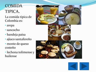 COMIDA 
TIPICA. 
La comida típica de 
Colombia es: 
• arepa 
• sancocho 
• bandeja paisa 
• ajiaco santafereño 
• monte de queso 
costeño 
• lechona tolimense y 
huilense 
 