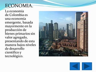 ECONOMIA. 
La economía 
de Colombia es 
una economía 
emergente, basada 
mayormente en la 
producción de 
bienes primarios sin 
valor agregado, 
presentando de esta 
manera bajos niveles 
de desarrollo 
científico y 
tecnológico. 
 
