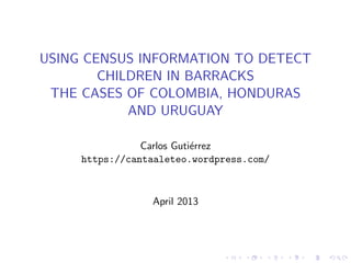 USING CENSUS INFORMATION TO DETECT
CHILDREN IN BARRACKS
THE CASES OF COLOMBIA, HONDURAS
AND URUGUAY
Carlos Guti´errez
https://cantaaleteo.wordpress.com/
April 2013
 