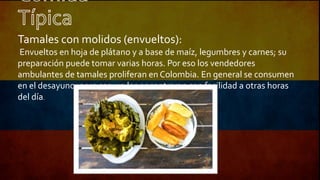 Tamales con molidos (envueltos):
Envueltos en hoja de plátano y a base de maíz, legumbres y carnes; su
preparación puede tomar varias horas. Por eso los vendedores
ambulantes de tamales proliferan en Colombia. En general se consumen
en el desayuno, pero seguro los encontraran con facilidad a otras horas
del día.
 
