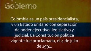Colombia es un país presidencialista,
y un Estado unitario con separación
de poder ejecutivo, legislativo y
judicial. La Constitución política
vigente fue proclamada, el 4 de julio
de 1991.
 