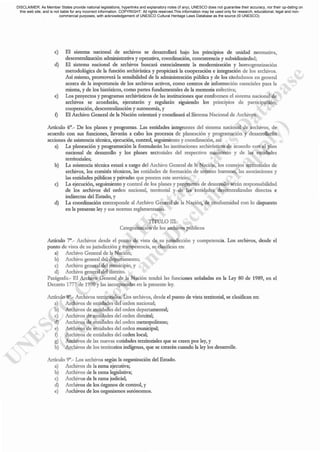 c) El sistema nacional de archivos se desarrollará bajo los pnnaptos dc unidad nonnativa,
descentralización administrativa y operativa, coordinación, concurrencL' y subsidiariedad;
d) El sistema nacional de archivos buscará esencialrnemc la modernización y homogeneización
metodológica de L1 función archivística y propiciará la cooperación e integración dc los archivos.
Así mismo, promovcrá la sensibilidad dc la administración pública y de los ciudad:mos cn general
acerca de la importancia de los archivos activos, como centros de información esenciales para la
misma, y de los históricos, como partes fundamentales de la memoria colectiva;
e) Los proyectos y programas archivísticos de las instituciones que conformen el sistema nacional de
archivos se acordarán, ejecutarán y reguladn siguiendo los principios de participación,
cooperación, descentralización y autonomía, y
f) El Arch.ivo General de la Nación orientará y coordinará el Sistema Nacional de Archivos.
Artículo 6°._ De los pL1nes y programas. Las entidades integrantes del sistema nacional de archivos, de
acuerdo con sus funciones, llevarán a cabo los procesos de planeación y programación y desarrollarán
acciones de asistencia técnica. ejecución, control, seguimiento y coordinación, así:
a) La planeación y programación la fonnularán las instituciones archivísticas de acuerdo con e.l pIan
nacional de desarrollo y los planes sectoriales del respectivo ministerio y de las entidades
territorialcs;
b) La asistencia técnica estar.i a cargo del Archivo General de la Nación, los consejos territoriales de
archivos, los comités técnicos, las entidades de formación dc recurso humano, las asociaciones y
las entidades públicas y privadas que presten este servicio;
c) La ejecución, seguimiento y control de los planes y programas de desarrollo serán responsabilidad
de los archivos del orden nacional, territorial y de las entidades descentralizadas directas e
indirectas del Estado, y
d) La coordinación correspondc al Archivo General de la Nación, de confonnidad con lo dispuesto
en la presente ley y sus normas reglamentarias.
TÍTULO III
Categorización de los archivos públicos
Artículo 7°._ Archivos desde el punto de vista de su jurisdicción y competencia. Los archivos, desde el
punto dc vista dc su jurisdicción y competencia, se clasifican en:
a) Archivo General de la Nación;
b) Archivo general del depar~'llnento;
c) Archivo general del municipio, y
d) Archivo genetal del distrito.
Parágrafo.- El Archivo General de la Nación tendrá las funciones señaladas en la Ley 80 de ¡ 989, en el
Decretn ¡ 777 de ¡ 990 Ylas incorporadas en la presente ley.
Artículo 8°._ Archivos territoriales. Los archivos} desde el punto de vista territorial, se clasifican en:
a) Archivos de entidades del orden nacional;
b) Archivos de entidades del ordcn departamental;
c) Archivos de entidades del orden distrital;
d) Archivos de entidades del orden metropolitano;
e) Archivos de entidades del orden municipal;
f) Archivos de entidades del orden local;
g) Archivos de bs nuevas entidades territoriales que se crecn por ley, y
h) Archivos de los territorios indígenas, que se crearán cuando la ley los desarrolle.
Artículo 9°._ Los archivos según la organización del ESt.1do.
a) Archivos de la ram.1 ejecutiva;
b) Archivos de la rama legislativa;
c) Archivos de la rama judicial;
d) Archivos de los órganos de control, y
e) Archivos de los organismos autónomos.
DISCLAIMER: As Member States provide national legislations, hyperlinks and explanatory notes (if any), UNESCO does not guarantee their accuracy, nor their up-dating on
this web site, and is not liable for any incorrect information. COPYRIGHT: All rights reserved.This information may be used only for research, educational, legal and non-
commercial purposes, with acknowledgement of UNESCO Cultural Heritage Laws Database as the source (© UNESCO).
 