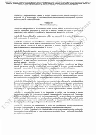 Artículo 10.- Obligatoriedad de la creación de archivos. La creación de los archivos contemplados en los
artículos 8° y 9° de la presente ley, así como los archivos de los organismos de control y de los organismos
autónomos será de carácter obligatorio.
TiTuLarv
Administración de archivos
Articulo 11,- Obligatoriedad de la conformación de los archivos públicos. El Estado está obligado a la
creación, organización, preservación y control de los archivos, ten.iendo en cuenta los principios de
procedencia y orden original, el ciclo vital de los docwncntos y la normacividad archivistica.
Artículo 12.- Responsabilidad. La administración pública seci responsable de la gestión de documentos y
de la administración de sus archivos.
Artículo 13.- Instalaciones para los archivos. La administración pública deberá garantizar los espacios y las
instalaciones necesarias para el correcto funcionamiento de sus archivos. En los casos de construcción de
edificios públicos, adecuación de espacios, adquisición o arriendo, deberán tenerse en cuenta las
especificaciones técnicas c.x.istentes sobre :ueas de arcluvos.
Artículo 14.- Propiedad, manejo y aprovechamiento de los archivos públicos. La documentación de la
administración pública es producto y propiedad del Estado, y éste ejerceci el pleno control de sus recursos
informativos. Los archivos públicos, por ser un bien de uso público, no son susceptibles de enajenación,
Parágrafo 1°._ La administración pública podrá contratar con personas naturales o jurídicas los servicios de
custodia, organ.ización, reprografia y conselvación de documentos de archivo.
Parágrafo 2°._ Se podrá contratar la administración de arcluvos lustóricos con instituciones de reconocida
solvencia académica e idoneidad.
Parágrafo 3°._ El Archivo Gencrnl de la Nación est.1blcccrá los requisitos y condiciones que deberán
cumplir las personas naturales o juódicas que presten servicios de depósito, custodia, organización,
reprogmfia y conservación de documcntos de archivo o administración de archivos históricos.
Artículo 15.- Responsabilidad cspecial y obligaciones de los servidores públicos. Los servidores públicos,
al dcsvlncuL1.rse de las funciones titulares, entregarán los documentos y archivos a su cargo debidamente
inventariados, confoone a las nonnas y procedimientos que est.'1blezca el Arcluvo General de la Nación,
sin que ello implique c.'i:oneración de la responsabilidad a que haya lugar en caso de irregularidades.
Artículo 16.- Obligaciones de los funcionarios a cuyo cargo estén los archivos dc las entidades públicas.
Los secretarios generales o los funcionarios administrativos de igualo superior jcrarquía, pertenecientes a
las entidades públicas, a cuyo carga estén los arc1uvos públicos, tendrán la obligación dc velar por la
integridad, autenticidad, veracidad y fidelidad de la información de los documentos de arc1uvo y serán
responsables de su organización y conselvacióll, así como de la prestación de los servicios arc1uvísticos.
Artículo 17.- Responsabilidad gencral de los funcionarios de archivo. Los funcionarios de arcluvo
trabajarán sujetos a los más rigurosos principios de la ética profesional, a lo dispuesto en la Constitución
Política de Colombia, especialmente en lo previsto en su artículo 15, a las leyes y disposiciones que regulen
su labor. Acruarán siempre guiados por los valores de una sociedad democrática que les confie la misión
de organizar, conservar y poner al servicio de la comunidad la documentación de la admuustración del
Estado y aquélla que forme parte del patrimonio documental de L-t Nación.
Artículo 18.- Capacitación para los funcionarios de arcluvo. Las entidades tienen la ob~ción de capacitar
y actualizar a los funcionarios de archivo, en programas y áreas relacionadas con su labor.
Parágr.¡fo.- El Archivo Genernl de l. N.ción propiciará y .poyará progr.¡=s de fonn.ción profesion:l1 y
de especialización en arc1uvística, así como programas de capacitación fannal y no fannal, desarrollados
por instituciones educativas,
DISCLAIMER: As Member States provide national legislations, hyperlinks and explanatory notes (if any), UNESCO does not guarantee their accuracy, nor their up-dating on
this web site, and is not liable for any incorrect information. COPYRIGHT: All rights reserved.This information may be used only for research, educational, legal and non-
commercial purposes, with acknowledgement of UNESCO Cultural Heritage Laws Database as the source (© UNESCO).
 