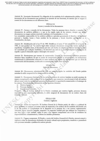 Artículo 26.- Inventario documental. Es oblignción de las enndades de L'l administración pública elaborar
inventarios de los docwnentos que produzcan en ejercicio de sus funciones, de manera que se asegure el
control de los documentos en sus diferentes fases.
TÍTULO VI
Acceso y consulta de los docwnentos
Artículo 27.- Acceso y consulta de los documentos. Todas las personas tienen derecho a consultar los
docwnentos de archivos públicos y a que se les expida copia de los mismos, siempre que dichos
documentos no tengan carácter reservado conforme a la Constirución o a la ley.
Las autoridades responsables de los archivos públicos y privados garantizarán el derecho a la intimidad
personal y familiar, honra y buen nombre de las personas y demás dercchos consagrados en la
Constitución y las leyes.
Articulo 28.- Modificación de la Ley 57 de 1985. Modificase el inciso 2° del articulo 13 de la Ley 57 de
1985, el cual quedará así: "La reseIVa legal sobre cUitlquier docwnento cesará a los treinta años de su
expedición. Cumplidos éstos, el docwnento por este solo hecho no adquiere el carácter histórico y podrá
ser consult.1do por cualquier ciudadano, y la autoridad quc esté en su posesión adquiere la obligación de
expedir a quic~ lo demande copias o fotocopias del mismo".
Artículo 29.- Restricciones por razoncs de conservación. Cuando los docwncntos históricos presenten
deterioro fisico manifiesto tal que su estado de conservación impida su acceso directo, las instituciones
sumillistrar:í.n la información conten.ida en estos mediante un sistema de reproducción que no afecte la
conservación del documento, certificando su autenticidad cuando fuere del caso.
TÍTULO VII
Salida de documentos
Artículo 30.- Documentos administrativos. Sólo por motivos legales las entidades del Estado podrán
autorizar la salida temporal de los documentos de archivo.
Artículo 31.- Documentos históricos. En los archivos públicos de carácter histórico se podrá autorizar de
manera e.xcepciona.1 In salida temporal de los documentos que conservan y en tal evento el jefe del archivo
deberá tomar todas las medidas que gar.tnticen L'l integridad, la seguridad, L'l conservación o el reintegro de
los mismos. Procederá dicha autorización en los siguientes términos:
a) Motivos le""les;
b) Procesos técnicos, y
c) Exposiciones culturales.
Parágrafo.- Sólo el Archivo Gener;'!l de la Nación autorizará, por motivos legales, procesos técnicos
especiales o para exposicioncs culturales, la salida temporal de documcntos de un archivo fuera del
territorio nacional.
TÍTULO VIII
Control y vigilancia
Articulo 32.- Visitas de inspección. El ArchiTo Geneml de la Nación podci, de oficio o ;'! solicirud de
parte, adelantar en cualquier momento visitas de inspección a los archivos de las entidades del Estado con
el fin de verificar el cumplimiento de lo dispuesto en la presente ley y sus normas reglamentarias.
Advertida alguna situación irregular, requerirá a la respectiva entidad para que adelante los correctivos a
que haya lugar o dará ttaslado, según el caso, a los órganos competentes con el fin de esL'lblecer las
responsabilidades administrativas y ordenar las medidas pertinentes.
Artículo 33.- Órgano competente. El Estado, a través del Archivo General de la Nación, ejercerá control y
vigilancia sobre los documentos declarados de interés cultural cuyos propietarios, tenedores o poseedores
sean personas naturales o juridicas dc carácter privado.
DISCLAIMER: As Member States provide national legislations, hyperlinks and explanatory notes (if any), UNESCO does not guarantee their accuracy, nor their up-dating on
this web site, and is not liable for any incorrect information. COPYRIGHT: All rights reserved.This information may be used only for research, educational, legal and non-
commercial purposes, with acknowledgement of UNESCO Cultural Heritage Laws Database as the source (© UNESCO).
 