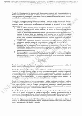 Articulo 34.- Normalización. En desarrollo de lo dispuesto en el articulo 8° de la Constitución Polltica, el
Archivo General de la Nación fijará los criterios y normas técnicas y jurídicas para hacer efectiva la
creación, organización, transferencia, conservación y servicios de los archivos públicos, teniendo en cucnta
lo establecido en esta ley y sus disposiciones.
Articulo 35.- Prevcnción y sanción. El Gobierno Nacional, a través del Archivo General de la Nación, y
las entidades territoriales, a través de sus respectivos consejos de archivos, tcndrán a prevención facultades
dirigidas a prevenir y sancionar cl incumplimicnto de lo señalado en la presente lcy y sus normas
reglamentarias, así:
a) Emitir las órdenes necesarias para que se suspendan de inmediato las prácticas que amenacen o
vulneren la integridad de los archivos públicos y se adopten las correspondientes medidas
preventivas y correctivas.
Cuando no se encucntre prevista norma especial, el incumplimiento de las órdencs impartidas
conforme al prcsente literal será sancionado por la autoridad que las profiera, con multas
semanales sucesivas a favor del tesoro nacional, departamental, distrital o municipal, según el caso,
de hasta veinte (20) salarios míni..mos legales mensuales, impuestas por el tiempo que persista el
incumplimiento;
b) Las faltas contra el pattimonio documental serán tenidas como faltas gravísimas cuando fueren
realizadas por servidores públicos, de conformidad con el artículo 25 de la Ley 200 de 1995;
c) Si la falta constituye hecho punible por la destrucción o daño del patrimonio documental o por su
explotación ilegal, de conformidad con lo establecido en los artículos 218 a 226, 349, 370, 371 Y
372 del Código Penal, es obligación instaurar la respectiva denuncia y, si hubiere flagrancia, poner
inmediatamente el retenido a órdenes de la autoridad de policía más cercana, sin peliuicio de las
sanciones patrimoniales previstas, y
d) Cuando se exporten o se sustraigan ilegalmcntc documentos y archivos históricos públicos, éstos
serán decomisados y puestos a órdenes del :Ministerio de la Cultura. El Estado realizará todos los
esfucrzos tendientes a repatriar los documentos y archivos que hayan sido extraidos ilegahnente
del tcrritorio colombiano.
TÍTULO IX
Archivos privados
Artículo 36.- Archivo privado. Conjunto de documentos pertenecientes a personas naturalcs o jurídicas de
derecho privado y aquellos que se deriven de la prestación de sus servicios.
Articulo 37.- Asistencia a los archivos privados. El Estado estimulará la organización, conservación y
consulta de los archivos históricos privados de interés económico, social, técnico, cientifico y culnu:al. En
consecuencia, el Archivo General de la Nación brindará especial protección y asistencia a los archivos de
las instituciones y centros de investigación y enseñanza científica y técnica, empresariales y del mundo del
trabajo, de las iglesias, las asociaciones y los partidos políticos, así como a los archivos familiares y de
personalidades destacadas en el campo del arte, la ciencia, la literatura y la política.
Articulo 38.- Registro de archivos. Las personas naturales o jurídicas propietarias, poseedoras o tenedoras
de documentos o archivos de cierta significación histórica, deberán inscribirlos en el registro que para tal
efecto abrirá el Archivo General de la Nación. Los propietarios, poseedores o tenedores de los archivos
privados declarados de interés cultural, continuarán con la propiedad, posesión o tcnencia de los mismos y
deberán facilitar las copias que el Archivo General de la Nación solicite.
Artículo 39.- Declaración de interés cultural de documentos privados. La Junta Dircctiva del Archivo
General de la Nación, sin perjuicio del derecho de propiedad y siguiendo el procedimiento que se
establezca para el efecto, podrá declarar de interés cultural los documcntos privados de carácter histórico.
Estos formarán parte del patrimonio documental colombiano y en consecuencia serán de libre acceso.
Artículo 40.- Régimen de estímulos. El Gobierno Nacional establecerá y reglamentará un régimen de
estímulos no tributarios para los archivos privados dcclarados de interés cultural, tales como: premios
anuales, asistencia técnica, divulgación y pasantias.
DISCLAIMER: As Member States provide national legislations, hyperlinks and explanatory notes (if any), UNESCO does not guarantee their accuracy, nor their up-dating on
this web site, and is not liable for any incorrect information. COPYRIGHT: All rights reserved.This information may be used only for research, educational, legal and non-
commercial purposes, with acknowledgement of UNESCO Cultural Heritage Laws Database as the source (© UNESCO).
 