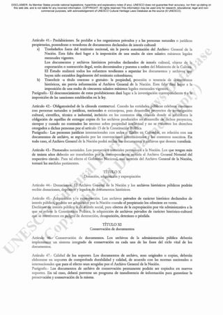 Aróculo 41.- Prohibiciones. Se prolúbe a los organismos privados y a las personas narumies o jurídicas
propietarias, poseedoras o tenedoras de documentos decL'lr.ldos de interés culruraI:
a) Trasladarlos fuera del territorio nacional, sin la previa autorización del Archivo General de la
Nación. Esta faIta dará lugar a la imposición de una multa de cien salmos mínimos legales
mensuales vigentes.
Los documentos y archivos históricos privados declarados de interés culruraL objeto de In
exportación o sustmcción ilegal, serán decomisados y puestos a orden del Ministerio de In Culrura.
El Estado realizará todos los esfuerzos tendientes a repatriar los documentos y archivos que
hayan sido extraídos ilegalmente del tcrritorio colombi.-lllo;
b) Transferir -a órulo oneroso o gratuito- la propicdad, posesión o tenencia de documcntos
históricos, sin previa infonnación al Archivo General de la Nación. Esta falra dará lugar a la
imposición de una multa de cincuent.'l salarios mínimos legalcs mensuales vigentes.
Parágrafo.- El desconocimiento de estas prohibiciones dará lugar a la investigación correspondiente y a la
imposición de las sancioncs establecidas en la ley.
Artículo 42.- Obligntoriedad de la cláusula contractual. Cuando las entidades públicas celebren contratos
con personas narurales o jucidicas, nacionales o extranjeras, para dcsarrollar proycctos de investigación
cu1turn~ científica, técnica o industrial, incluirán en los contratos una cláusula dondc sc establezca la
obligación de aquéllas de entregar copias dc los archivos producidos en desarrollo de dichos proyectos,
sicmprc y cuando no contraríen las norIl'L'lS sobrc propicdad intelecrual y no se vulncrcn los derechos
otorgados a dichas personas por el artículo 15 de la Constitución Política.
Pa.rágrafo.- Las personas jucidicas internacionales con scdes o filiales en Colombia, en relación con sus
documentos de archivo, se rcgularán por lns convenciones internacionales y los contratos suscritos. En
todo caso, el Archivo General de la Nación podrá recibir los documentos y nrchivos que deseen trnnsferir.
Artículo 43.- Protocolos notariales. Los protocolos notnrinles pertenecen a la Nación. Los que tengan más
de treinta nños deberán ser transferidos por la correspondiente notarín nl Archivo General Notarial del
respectivo círculo. Para tal efecto el Gobierno Nacional, con asesoría del Archivo General de la Nación,
tomará lns medidas pcrtinentes.
TÍTULO X
Donación, adquisición y expropinción
Artículo 44.- Donaciones. El Archivo General de la Nación y los archivos históricos públicos podcin
recibir donaciones, depósitos y legados de documentos históricos.
Artículo 45.- Adquisición }'/ o expropiación. Los archivos privados de carácter histórico declarados de
interés público, podrán ser adquiridos por la Nación cuando el propietario los ofreciere en venta.
Dedárnse de interés público o de interés social, parn efccros de la expropi.'lción por vía ndministrativa a la
que se refiere la Constirución Política, la adquisición de archivos privados de cacicter histórico-culrurnl
que se encuentren en peligro de destrucción, desnparición. deterioro o pérdida.
TÍTULO XI
Conservación de documentos
Aróculo 46.- Conservación de documenros. Los archivos de la administración pública dcbcrán
implement.'ll un sistcma integrado de conservación en cada una de las fases del ciclo vital dc los
documentos.
Artículo 47.- Calidad de los soportes. Los documentos de archivo, sean originales o copias, deberán
clnborarse en soportes de comprobada durabilidad y cnlidnd, de ncuerdo con las normns l1ncionalcs o
internacionales que para el efecto sean acogidas por el Archivo General de la Nación.
Pnrágrafo.- Los documentos dc archivo dc consclvac.ión pennanente pochán ser copiados cn nuevos
soportes. En tal caso, deberá preverse un programa de transferencia de información para gnrantiznf la
prcse.tVnción y conservación de la misma.
DISCLAIMER: As Member States provide national legislations, hyperlinks and explanatory notes (if any), UNESCO does not guarantee their accuracy, nor their up-dating on
this web site, and is not liable for any incorrect information. COPYRIGHT: All rights reserved.This information may be used only for research, educational, legal and non-
commercial purposes, with acknowledgement of UNESCO Cultural Heritage Laws Database as the source (© UNESCO).
 