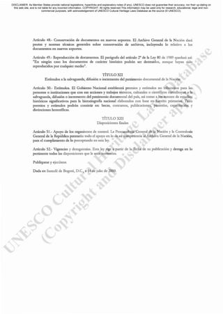 Artículo 48.- Conservación de documentos en nuevos soportes. El Archivo General de la Nación dará
pautas y normas técnicas generales sobre conservación de arch.ivos, incluyendo lo relativo a los
docwnentos en nuevos soportes.
Aróculo 49.- Reproducción de documentos. El par'grafo del aróculo 2° de la Ley 80 de 1989 quedar. así:
llEn ningún caso los documentos de carácter histórico podrán ser destruidos, aunque hayan sido
reproducidos por cualquier mediot!.
TÍTULO XII
Estimulos a la salvaguarda, difusión o incremento del patrimonio documental de la Nación
Artículo 50.- Esómulos. El Gobierno Nncional establecerá premios y estimulos no tributarios para las
personas o instituciones que con sus acciones y trabajos técnicos, culturales o científicos contribuyan a la
salvnguarda, difusión o incremento del patrimonio documental del país, así como a los autores de estudios
históricos significativos para la historiografia nacional elaborados con base en fuentes primarias. Tales
premios y estímulos podcin consistir en: becas, concursos, publicaciones, pasantías, capacitación }'
distinciones honoríficas.
TÍTULO XIII
Disposiciones finales
Artículo 51.- Apoyo de los organismos de control. La Procuraduría General de la Nación y la Contraloría
General de la República prestarán [Odo el apoyo en 10 de su competencia al Archivo General de la Nación,
para el cwnplimiento de lo prcceptuado en esta ley.
Aróculo 52.- Vigencias y derogatorias. Esta ley rige a partir de la fecha de su publicación y deroga en lo
pertinente todas las disposiciones que le sean contrarias.
Publíquesc y ejecútcsc.
Dada en S,",.fé de Bogo'., D.C., • 14 de julio de 2000.
DISCLAIMER: As Member States provide national legislations, hyperlinks and explanatory notes (if any), UNESCO does not guarantee their accuracy, nor their up-dating on
this web site, and is not liable for any incorrect information. COPYRIGHT: All rights reserved.This information may be used only for research, educational, legal and non-
commercial purposes, with acknowledgement of UNESCO Cultural Heritage Laws Database as the source (© UNESCO).
 
