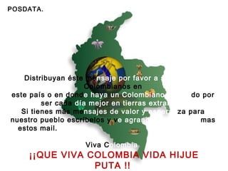 POSDATA. Distribuyan éste me nsaje por favor a sus amigos  Colombianos en este país o en dond e haya un Colombiano luchan do por ser cada  día mejor en tierras extrañas!. Si tienes más me nsajes de valor y esperan za para nuestro pueblo escríbelos y v e agrandado cada vez  mas estos mail.  Viva C olombia     ¡¡QUE VIVA COLOMBIA VIDA HIJUE PUTA !!   