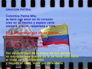 ORACION PATRIA: Colombia Patria Mía, te llevo con amor en mi corazón creo en tu destino y espero verte  siempre grande, respetada y libre.   En ti amo todo lo que me es querido, tus glorias, tu hermosura, mi hogar, las tumbas de mis mayores, mis creencias, el fruto de mis esfuerzos, la realización de mis sueños.   Ser soldado tuyo es la mayor de mis glorias; mi ambición mas grande es la de llevar con honor el título de COLOMBIANO y llegado el caso, morir por defenderte.   