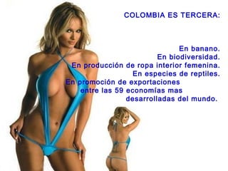 COLOMBIA ES TERCERA: En banano. En biodiversidad. En producción de ropa interior femenina. En especies de reptiles. En promoción de exportaciones  entre las 59 economías mas  desarrolladas del mundo.  