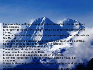 Y COMO SI FUERA POCO: Las mas altas calificaciones de los doctorados en USA las realizan Colombianos. El director de neurociencias de la NASA es el colombiano (Rodolfo Llinas). Tiene la única montaña con nieve al pie del océano (Sierra Nevada de Sta Marta). Tiene una reserva potencial de 37 billones de galones de petróleo. Es record de pago de deuda externa sin retrasos. Cuenta con orbita geoestacionaria. Tiene el único río de 5 colores. Tiene todos los climas de la tierra. El museo con más esculturas de oro en el mundo. El río mas caudaloso y a la vez el mayor sistema fluvial ( el amazonas). Colombia tiene el lugar donde más llueve durante todo el año en el mundo. De Colombia son los artistas más reconocidos de Latinoamérica.   