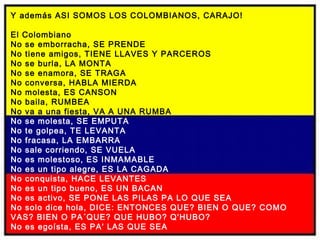 Y además ASI SOMOS LOS COLOMBIANOS, CARAJO! El Colombiano No se emborracha, SE PRENDE No tiene amigos, TIENE LLAVES Y PARCEROS No se burla, LA MONTA No se enamora, SE TRAGA No conversa, HABLA MIERDA No molesta, ES CANSON No baila, RUMBEA No va a una fiesta, VA A UNA RUMBA No se molesta, SE EMPUTA No te golpea, TE LEVANTA No fracasa, LA EMBARRA No sale corriendo, SE VUELA No es molestoso, ES INMAMABLE No es un tipo alegre, ES LA CAGADA No conquista, HACE LEVANTES No es un tipo bueno, ES UN BACAN No es activo, SE PONE LAS PILAS PA LO QUE SEA No solo dice hola, DICE: ENTONCES QUE? BIEN O QUE? COMO VAS? BIEN O PA´QUE? QUE HUBO? Q'HUBO? No es egoísta, ES PA' LAS QUE SEA   