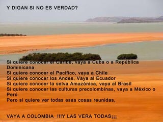 Y DIGAN SI NO ES VERDAD? Si quiere conocer el Caribe, vaya a Cuba o a República Dominicana Si quiere conocer el Pacifico, vaya a Chile Si quiere conocer los Andes, Vaya al Ecuador Si quiere conocer la selva Amazónica, vaya al Brasil Si quiere conocer las culturas precolombinas, vaya a México o Perú Pero si quiere ver todas esas cosas reunidas, VAYA A COLOMBIA  !!!Y LAS VERA TODAS¡¡¡ 